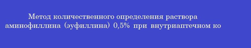 Метод количественного определения раствора аминофиллина (эуфиллина) 0,5% при внутриаптечном контроле