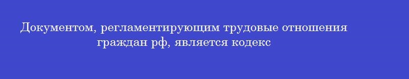 Документом, регламентирующим трудовые отношения граждан рф, является кодекс