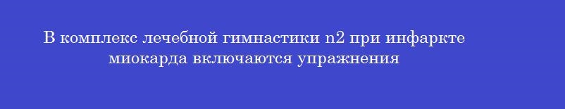 В комплекс лечебной гимнастики n2 при инфаркте миокарда включаются упражнения