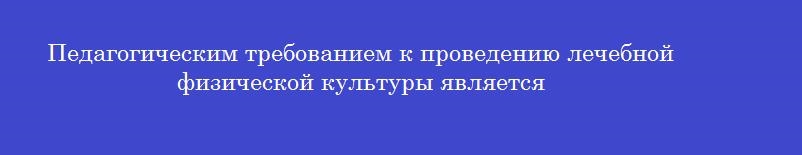 Педагогическим требованием к проведению лечебной физической культуры является