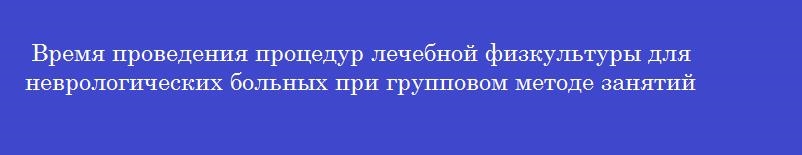 Время проведения процедур лечебной физкультуры для неврологических больных при групповом методе занятий составляет___ мин.