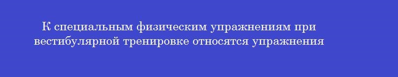 К специальным физическим упражнениям при вестибулярной тренировке относятся упражнения