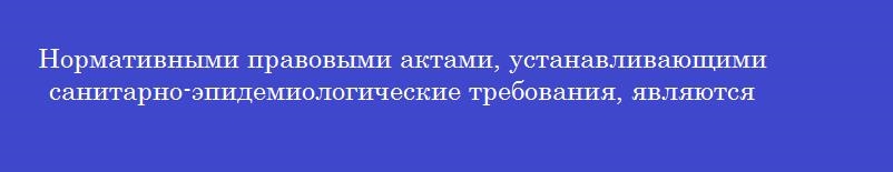 Нормативными правовыми актами, устанавливающими санитарно-эпидемиологические требования, являются Нормативными правовыми актами, устанавливающими санитарно-эпидемиологические требования, являются