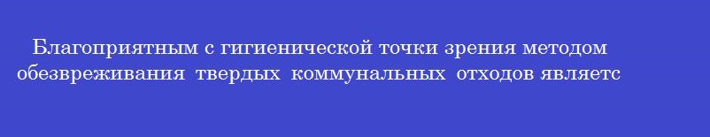 Благоприятным с гигиенической точки зрения методом обезвреживания твердых коммунальных отходов является