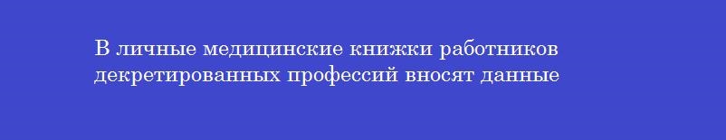 В личные медицинские книжки работников декретированных профессий вносят данные В личные медицинские книжки работников декретированных профессий вносят данные