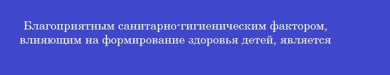 Благоприятным санитарно-гигиеническим фактором, влияющим на формирование здоровья детей, является