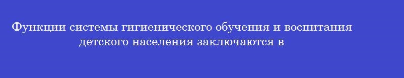 Функции системы гигиенического обучения и воспитания детского населения заключаются в Функции системы гигиенического обучения и воспитания детского населения заключаются в