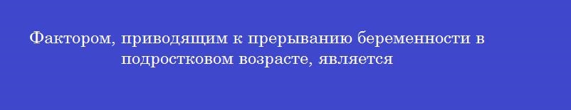 Фактором, приводящим к прерыванию беременности в подростковом возрасте, является Фактором, приводящим к прерыванию беременности в подростковом возрасте, является