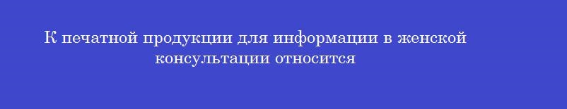 К печатной продукции для информации в женской консультации относится