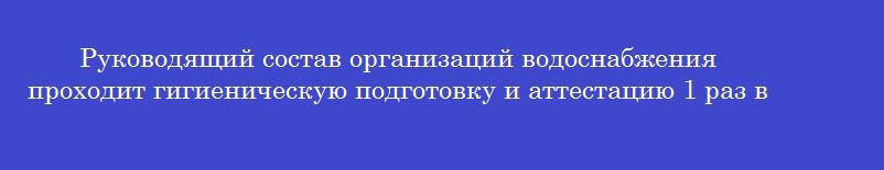 Руководящий состав организаций водоснабжения проходит гигиеническую подготовку и аттестацию 1 раз в