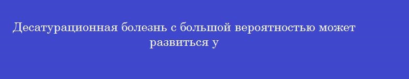 Десатурационная болезнь с большой вероятностью может развиться у