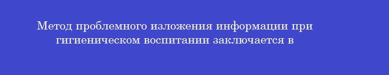 Метод проблемного изложения информации при гигиеническом воспитании заключается в Метод проблемного изложения информации при гигиеническом воспитании заключается в