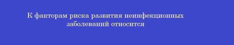 К факторам риска развития неинфекционных заболеваний относится