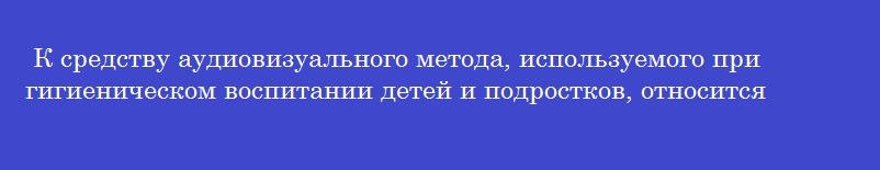 К средству аудиовизуального метода, используемого при гигиеническом воспитании детей и подростков, относится