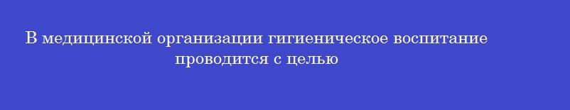 В медицинской организации гигиеническое воспитание проводится с целью В медицинской организации гигиеническое воспитание проводится с целью