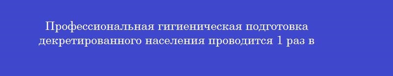 Профессиональная гигиеническая подготовка декретированного населения проводится 1 раз в