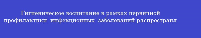 Гигиеническое воспитание в рамках первичной профилактики инфекционных заболеваний распространяет информацию о