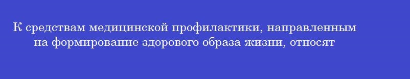 К средствам медицинской профилактики, направленным на формирование здорового образа жизни, относят