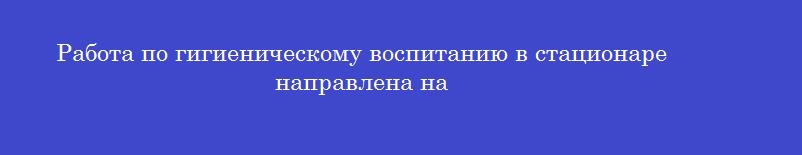 Работа по гигиеническому воспитанию в стационаре направлена на