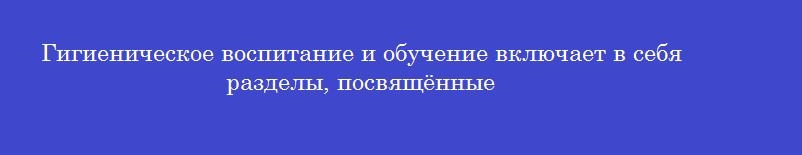 Гигиеническое воспитание и обучение включает в себя разделы, посвящённые