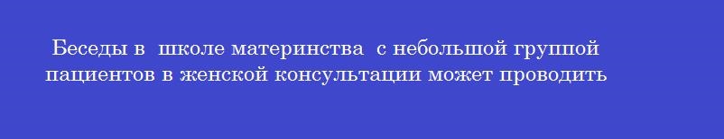 Беседы в  школе материнства  с небольшой группой пациентов в женской консультации может проводить