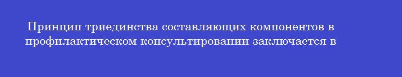 Принцип триединства составляющих компонентов в профилактическом консультировании заключается в Принцип триединства составляющих компонентов в профилактическом консультировании заключается в