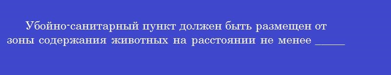 Убойно-санитарный пункт должен быть размещен от зоны содержания животных на расстоянии не менее ______ метров