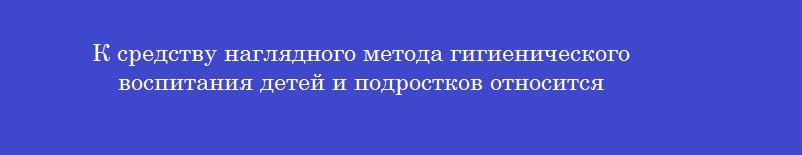 К средству наглядного метода гигиенического воспитания детей и подростков относится
