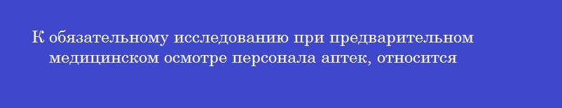 К обязательному исследованию при предварительном медицинском осмотре персонала аптек, относится