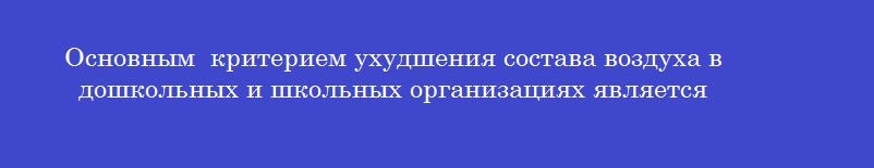 Основным  критерием ухудшения состава воздуха в дошкольных и школьных организациях является