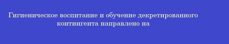 Гигиеническое воспитание и обучение декретированного контингента направлено на