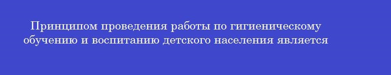 Принципом проведения работы по гигиеническому обучению и воспитанию детского населения является Принципом проведения работы по гигиеническому обучению и воспитанию детского населения является