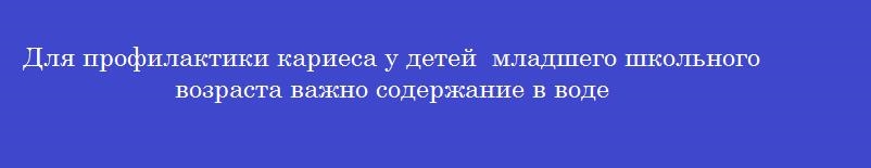 Для профилактики кариеса у детей  младшего школьного возраста важно содержание в воде