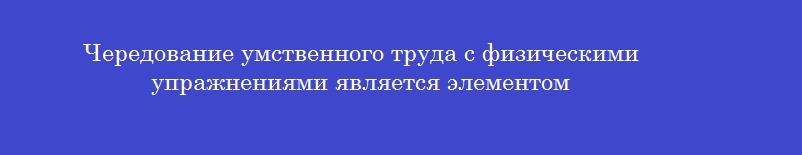 Чередование умственного труда с физическими упражнениями является элементом