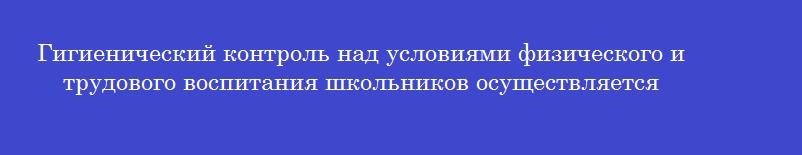 Гигиенический контроль над условиями физического и трудового воспитания школьников осуществляется