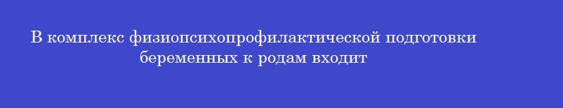 В комплекс физиопсихопрофилактической подготовки беременных к родам входит