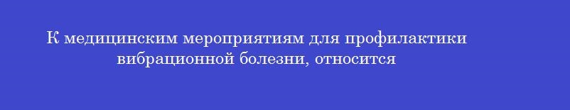 К медицинским мероприятиям для профилактики вибрационной болезни, относится К медицинским мероприятиям для профилактики вибрационной болезни, относится