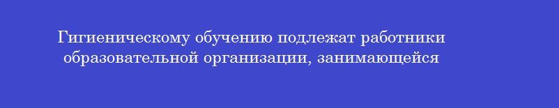 Гигиеническому обучению подлежат работники образовательной организации, занимающейся