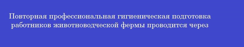 Повторная профессиональная гигиеническая подготовка работников животноводческой фермы проводится через