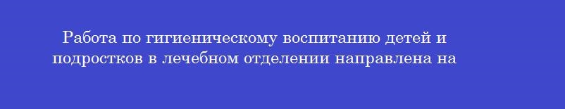 Работа по гигиеническому воспитанию детей и подростков в лечебном отделении направлена на Работа по гигиеническому воспитанию детей и подростков в лечебном отделении направлена на