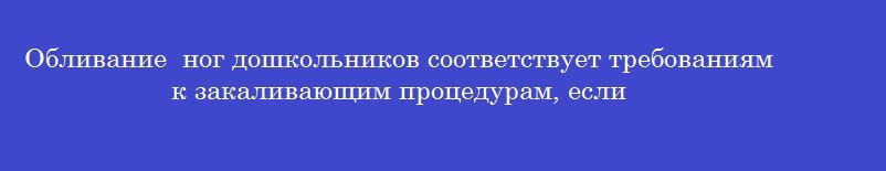 Обливание ног дошкольников соответствует требованиям к закаливающим процедурам, если Обливание ног дошкольников соответствует требованиям к закаливающим процедурам, если