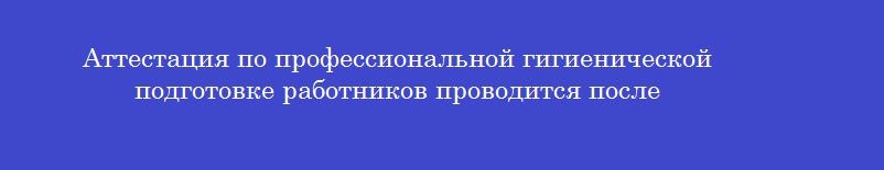 Аттестация по профессиональной гигиенической подготовке работников проводится после