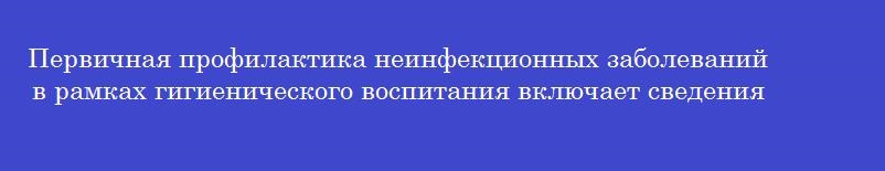 Первичная профилактика неинфекционных заболеваний в рамках гигиенического воспитания включает сведения о