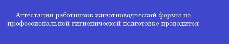 Аттестация работников животноводческой фермы по профессиональной гигиенической подготовке проводится в форме