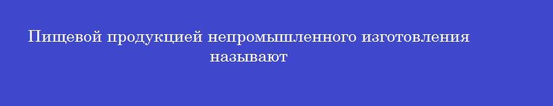 Пищевой продукцией непромышленного изготовления называют