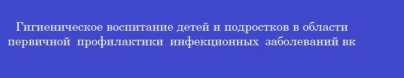Гигиеническое воспитание детей и подростков в области первичной профилактики инфекционных заболеваний включает сведения о