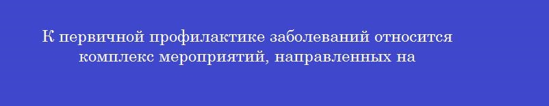К первичной профилактике заболеваний относится комплекс мероприятий, направленных на