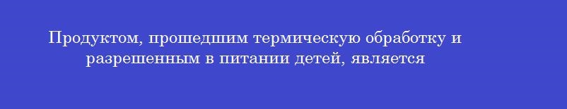 Продуктом, прошедшим термическую обработку и разрешенным в питании детей, является
