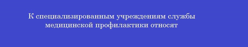 К специализированным учреждениям службы медицинской профилактики относят