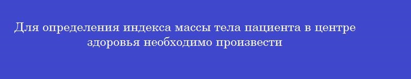 Для определения индекса массы тела пациента в центре здоровья необходимо произвести Для определения индекса массы тела пациента в центре здоровья необходимо произвести